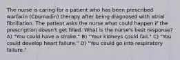 The nurse is caring for a patient who has been prescribed warfarin (Coumadin) therapy after being diagnosed with atrial fibrillation. The patient asks the nurse what could happen if the prescription doesn't get filled. What is the nurse's best response? A) "You could have a stroke." B) "Your kidneys could fail." C) "You could develop heart failure." D) "You could go into respiratory failure."