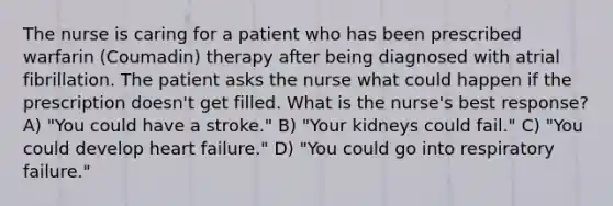 The nurse is caring for a patient who has been prescribed warfarin (Coumadin) therapy after being diagnosed with atrial fibrillation. The patient asks the nurse what could happen if the prescription doesn't get filled. What is the nurse's best response? A) "You could have a stroke." B) "Your kidneys could fail." C) "You could develop heart failure." D) "You could go into respiratory failure."