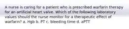 A nurse is caring for a patient who is prescribed warfarin therapy for an artificial heart valve. Which of the following laboratory values should the nurse monitor for a therapeutic effect of warfarin? a. Hgb b. PT c. bleeding time d. aPTT