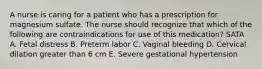 A nurse is caring for a patient who has a prescription for magnesium sulfate. The nurse should recognize that which of the following are contraindications for use of this medication? SATA A. Fetal distress B. Preterm labor C. Vaginal bleeding D. Cervical dilation greater than 6 cm E. Severe gestational hypertension