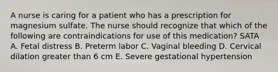 A nurse is caring for a patient who has a prescription for magnesium sulfate. The nurse should recognize that which of the following are contraindications for use of this medication? SATA A. Fetal distress B. Preterm labor C. Vaginal bleeding D. Cervical dilation greater than 6 cm E. Severe gestational hypertension