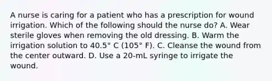 A nurse is caring for a patient who has a prescription for wound irrigation. Which of the following should the nurse do? A. Wear sterile gloves when removing the old dressing. B. Warm the irrigation solution to 40.5° C (105° F). C. Cleanse the wound from the center outward. D. Use a 20-mL syringe to irrigate the wound.