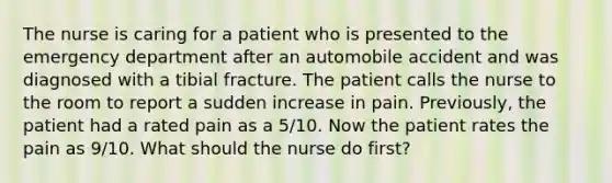 The nurse is caring for a patient who is presented to the emergency department after an automobile accident and was diagnosed with a tibial fracture. The patient calls the nurse to the room to report a sudden increase in pain. Previously, the patient had a rated pain as a 5/10. Now the patient rates the pain as 9/10. What should the nurse do first?