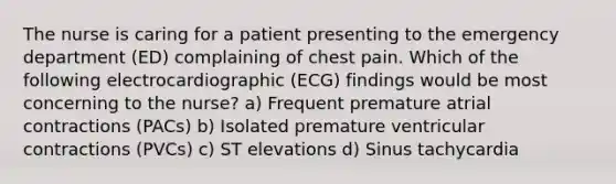 The nurse is caring for a patient presenting to the emergency department (ED) complaining of chest pain. Which of the following electrocardiographic (ECG) findings would be most concerning to the nurse? a) Frequent premature atrial contractions (PACs) b) Isolated premature ventricular contractions (PVCs) c) ST elevations d) Sinus tachycardia