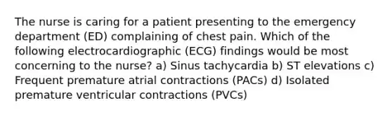 The nurse is caring for a patient presenting to the emergency department (ED) complaining of chest pain. Which of the following electrocardiographic (ECG) findings would be most concerning to the nurse? a) Sinus tachycardia b) ST elevations c) Frequent premature atrial contractions (PACs) d) Isolated premature ventricular contractions (PVCs)