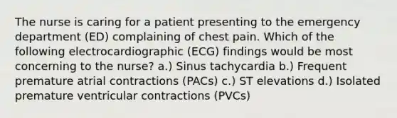 The nurse is caring for a patient presenting to the emergency department (ED) complaining of chest pain. Which of the following electrocardiographic (ECG) findings would be most concerning to the nurse? a.) Sinus tachycardia b.) Frequent premature atrial contractions (PACs) c.) ST elevations d.) Isolated premature ventricular contractions (PVCs)