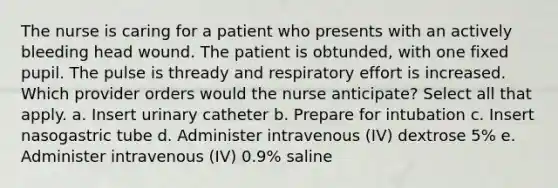 The nurse is caring for a patient who presents with an actively bleeding head wound. The patient is obtunded, with one fixed pupil. The pulse is thready and respiratory effort is increased. Which provider orders would the nurse anticipate? Select all that apply. a. Insert urinary catheter b. Prepare for intubation c. Insert nasogastric tube d. Administer intravenous (IV) dextrose 5% e. Administer intravenous (IV) 0.9% saline