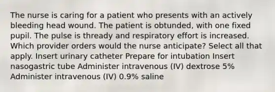 The nurse is caring for a patient who presents with an actively bleeding head wound. The patient is obtunded, with one fixed pupil. The pulse is thready and respiratory effort is increased. Which provider orders would the nurse anticipate? Select all that apply. Insert urinary catheter Prepare for intubation Insert nasogastric tube Administer intravenous (IV) dextrose 5% Administer intravenous (IV) 0.9% saline