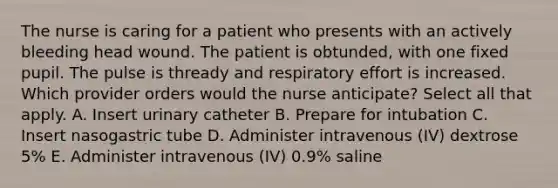 The nurse is caring for a patient who presents with an actively bleeding head wound. The patient is obtunded, with one fixed pupil. The pulse is thready and respiratory effort is increased. Which provider orders would the nurse anticipate? Select all that apply. A. Insert urinary catheter B. Prepare for intubation C. Insert nasogastric tube D. Administer intravenous (IV) dextrose 5% E. Administer intravenous (IV) 0.9% saline