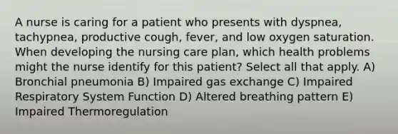 A nurse is caring for a patient who presents with dyspnea, tachypnea, productive cough, fever, and low oxygen saturation. When developing the nursing care plan, which health problems might the nurse identify for this patient? Select all that apply. A) Bronchial pneumonia B) Impaired gas exchange C) Impaired Respiratory System Function D) Altered breathing pattern E) Impaired Thermoregulation