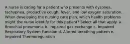 A nurse is caring for a patient who presents with dyspnea, tachypnea, productive cough, fever, and low oxygen saturation. When developing the nursing care plan, which health problems might the nurse identify for this patient? Select all that apply. a. Bronchial pneumonia b. Impaired gas exchange c. Impaired Respiratory System Function d. Altered breathing pattern e. Impaired Thermoregulation