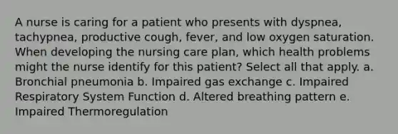 A nurse is caring for a patient who presents with dyspnea, tachypnea, productive cough, fever, and low oxygen saturation. When developing the nursing care plan, which health problems might the nurse identify for this patient? Select all that apply. a. Bronchial pneumonia b. Impaired gas exchange c. Impaired Respiratory System Function d. Altered breathing pattern e. Impaired Thermoregulation