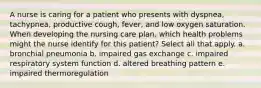 A nurse is caring for a patient who presents with dyspnea, tachypnea, productive cough, fever, and low oxygen saturation. When developing the nursing care plan, which health problems might the nurse identify for this patient? Select all that apply. a. bronchial pneumonia b. impaired gas exchange c. impaired respiratory system function d. altered breathing pattern e. impaired thermoregulation