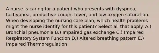 A nurse is caring for a patient who presents with dyspnea, tachypnea, productive cough, fever, and low oxygen saturation. When developing the nursing care plan, which health problems might the nurse identify for this patient? Select all that apply. A.) Bronchial pneumonia B.) Impaired gas exchange C.) Impaired Respiratory System Function D.) Altered breathing pattern E.) Impaired Thermoregulation