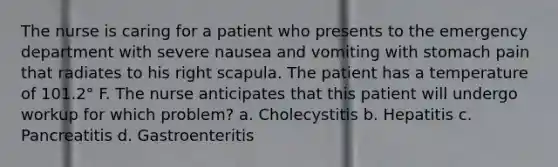 The nurse is caring for a patient who presents to the emergency department with severe nausea and vomiting with stomach pain that radiates to his right scapula. The patient has a temperature of 101.2° F. The nurse anticipates that this patient will undergo workup for which problem? a. Cholecystitis b. Hepatitis c. Pancreatitis d. Gastroenteritis