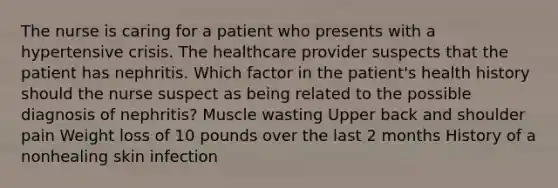 The nurse is caring for a patient who presents with a hypertensive crisis. The healthcare provider suspects that the patient has nephritis. Which factor in the patient's health history should the nurse suspect as being related to the possible diagnosis of nephritis? Muscle wasting Upper back and shoulder pain Weight loss of 10 pounds over the last 2 months History of a nonhealing skin infection