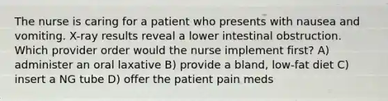 The nurse is caring for a patient who presents with nausea and vomiting. X-ray results reveal a lower intestinal obstruction. Which provider order would the nurse implement first? A) administer an oral laxative B) provide a bland, low-fat diet C) insert a NG tube D) offer the patient pain meds