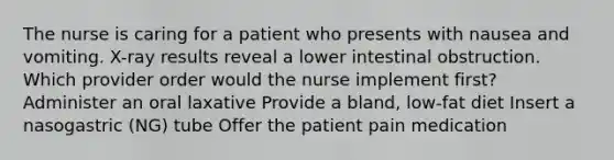 The nurse is caring for a patient who presents with nausea and vomiting. X-ray results reveal a lower intestinal obstruction. Which provider order would the nurse implement first? Administer an oral laxative Provide a bland, low-fat diet Insert a nasogastric (NG) tube Offer the patient pain medication