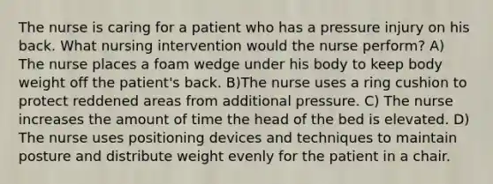 The nurse is caring for a patient who has a pressure injury on his back. What nursing intervention would the nurse perform? A) The nurse places a foam wedge under his body to keep body weight off the patient's back. B)The nurse uses a ring cushion to protect reddened areas from additional pressure. C) The nurse increases the amount of time the head of the bed is elevated. D) The nurse uses positioning devices and techniques to maintain posture and distribute weight evenly for the patient in a chair.