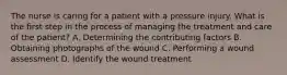 The nurse is caring for a patient with a pressure injury. What is the first step in the process of managing the treatment and care of the patient? A. Determining the contributing factors B. Obtaining photographs of the wound C. Performing a wound assessment D. Identify the wound treatment