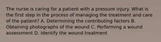 The nurse is caring for a patient with a pressure injury. What is the first step in the process of managing the treatment and care of the patient? A. Determining the <a href='https://www.questionai.com/knowledge/kjn2VvLRoa-contributing-factors' class='anchor-knowledge'>contributing factors</a> B. Obtaining photographs of the wound C. Performing a wound assessment D. Identify the wound treatment