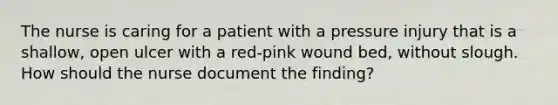 The nurse is caring for a patient with a pressure injury that is a shallow, open ulcer with a red-pink wound bed, without slough. How should the nurse document the finding?