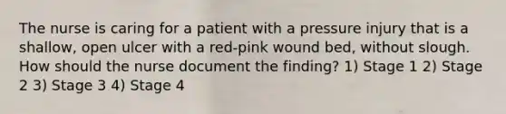 The nurse is caring for a patient with a pressure injury that is a shallow, open ulcer with a red-pink wound bed, without slough. How should the nurse document the finding? 1) Stage 1 2) Stage 2 3) Stage 3 4) Stage 4