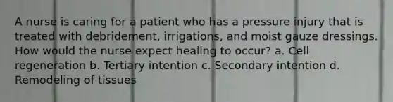 A nurse is caring for a patient who has a pressure injury that is treated with debridement, irrigations, and moist gauze dressings. How would the nurse expect healing to occur? a. Cell regeneration b. Tertiary intention c. Secondary intention d. Remodeling of tissues