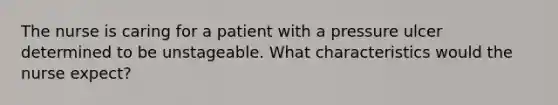 The nurse is caring for a patient with a pressure ulcer determined to be unstageable. What characteristics would the nurse expect?