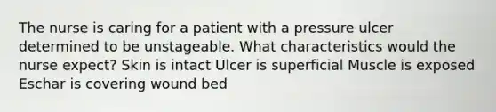 The nurse is caring for a patient with a pressure ulcer determined to be unstageable. What characteristics would the nurse expect? Skin is intact Ulcer is superficial Muscle is exposed Eschar is covering wound bed