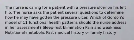 The nurse is caring for a patient with a pressure ulcer on his left hip. The nurse asks the patient several questions to determine how he may have gotten the pressure ulcer. Which of Gordon's model of 11 functional health patterns should the nurse address in her assessment? Sleep-rest Elimination Pain and weakness Nutritional-metabolic Past medical history or family history