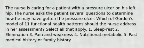 The nurse is caring for a patient with a pressure ulcer on his left hip. The nurse asks the patient several questions to determine how he may have gotten the pressure ulcer. Which of Gordon's model of 11 functional health patterns should the nurse address in her assessment? Select all that apply. 1. Sleep-rest 2. Elimination 3. Pain and weakness 4. Nutritional-metabolic 5. Past medical history or family history