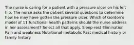 The nurse is caring for a patient with a pressure ulcer on his left hip. The nurse asks the patient several questions to determine how he may have gotten the pressure ulcer. Which of Gordon's model of 11 functional health patterns should the nurse address in her assessment? Select all that apply. Sleep-rest Elimination Pain and weakness Nutritional-metabolic Past medical history or family history