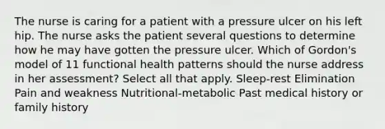 The nurse is caring for a patient with a pressure ulcer on his left hip. The nurse asks the patient several questions to determine how he may have gotten the pressure ulcer. Which of Gordon's model of 11 functional health patterns should the nurse address in her assessment? Select all that apply. Sleep-rest Elimination Pain and weakness Nutritional-metabolic Past medical history or family history