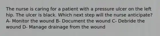 The nurse is caring for a patient with a pressure ulcer on the left hip. The ulcer is black. Which next step will the nurse anticipate? A- Monitor the wound B- Document the wound C- Debride the wound D- Manage drainage from the wound