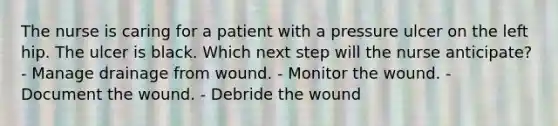 The nurse is caring for a patient with a pressure ulcer on the left hip. The ulcer is black. Which next step will the nurse anticipate? - Manage drainage from wound. - Monitor the wound. - Document the wound. - Debride the wound