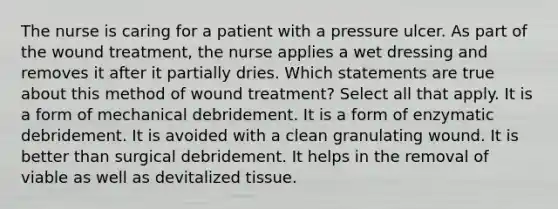 The nurse is caring for a patient with a pressure ulcer. As part of the wound treatment, the nurse applies a wet dressing and removes it after it partially dries. Which statements are true about this method of wound treatment? Select all that apply. It is a form of mechanical debridement. It is a form of enzymatic debridement. It is avoided with a clean granulating wound. It is better than surgical debridement. It helps in the removal of viable as well as devitalized tissue.