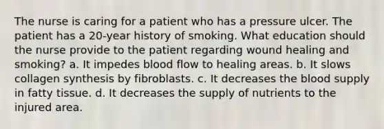 The nurse is caring for a patient who has a pressure ulcer. The patient has a 20-year history of smoking. What education should the nurse provide to the patient regarding wound healing and smoking? a. It impedes blood flow to healing areas. b. It slows collagen synthesis by fibroblasts. c. It decreases the blood supply in fatty tissue. d. It decreases the supply of nutrients to the injured area.