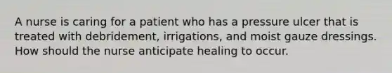 A nurse is caring for a patient who has a pressure ulcer that is treated with debridement, irrigations, and moist gauze dressings. How should the nurse anticipate healing to occur.