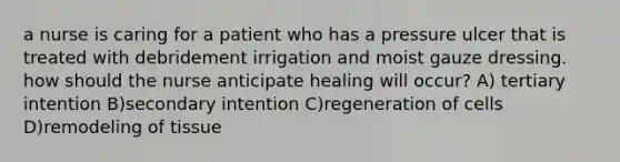 a nurse is caring for a patient who has a pressure ulcer that is treated with debridement irrigation and moist gauze dressing. how should the nurse anticipate healing will occur? A) tertiary intention B)secondary intention C)regeneration of cells D)remodeling of tissue