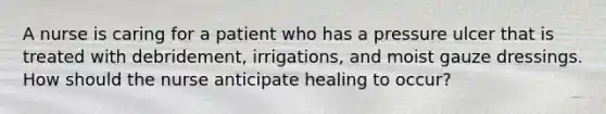 A nurse is caring for a patient who has a pressure ulcer that is treated with debridement, irrigations, and moist gauze dressings. How should the nurse anticipate healing to occur?