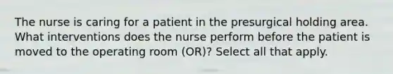 The nurse is caring for a patient in the presurgical holding area. What interventions does the nurse perform before the patient is moved to the operating room (OR)? Select all that apply.