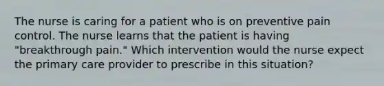 The nurse is caring for a patient who is on preventive pain control. The nurse learns that the patient is having "breakthrough pain." Which intervention would the nurse expect the primary care provider to prescribe in this situation?