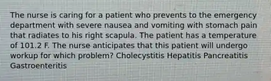 The nurse is caring for a patient who prevents to the emergency department with severe nausea and vomiting with stomach pain that radiates to his right scapula. The patient has a temperature of 101.2 F. The nurse anticipates that this patient will undergo workup for which problem? Cholecystitis Hepatitis Pancreatitis Gastroenteritis