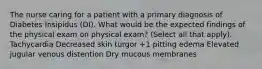 The nurse caring for a patient with a primary diagnosis of Diabetes Insipidus (DI). What would be the expected findings of the physical exam on physical exam? (Select all that apply). Tachycardia Decreased skin turgor +1 pitting edema Elevated jugular venous distention Dry mucous membranes