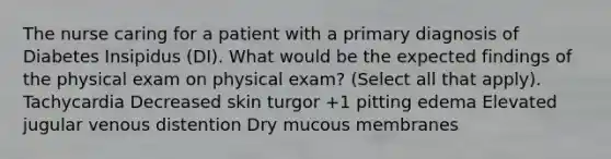 The nurse caring for a patient with a primary diagnosis of Diabetes Insipidus (DI). What would be the expected findings of the physical exam on physical exam? (Select all that apply). Tachycardia Decreased skin turgor +1 pitting edema Elevated jugular venous distention Dry mucous membranes