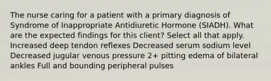 The nurse caring for a patient with a primary diagnosis of Syndrome of Inappropriate Antidiuretic Hormone (SIADH). What are the expected findings for this client? Select all that apply. Increased deep tendon reflexes Decreased serum sodium level Decreased jugular venous pressure 2+ pitting edema of bilateral ankles Full and bounding peripheral pulses