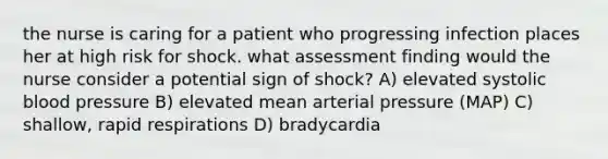 the nurse is caring for a patient who progressing infection places her at high risk for shock. what assessment finding would the nurse consider a potential sign of shock? A) elevated systolic blood pressure B) elevated mean arterial pressure (MAP) C) shallow, rapid respirations D) bradycardia