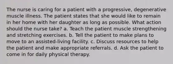 The nurse is caring for a patient with a progressive, degenerative muscle illness. The patient states that she would like to remain in her home with her daughter as long as possible. What action should the nurse take? a. Teach the patient muscle strengthening and stretching exercises. b. Tell the patient to make plans to move to an assisted-living facility. c. Discuss resources to help the patient and make appropriate referrals. d. Ask the patient to come in for daily physical therapy.