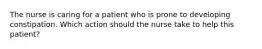 The nurse is caring for a patient who is prone to developing constipation. Which action should the nurse take to help this patient?